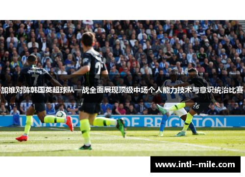 加维对阵韩国英超球队一战全面展现顶级中场个人能力技术与意识统治比赛 加维对阵韩国英超球队一战全面展现顶级中场个人能力技术与意识统治比赛