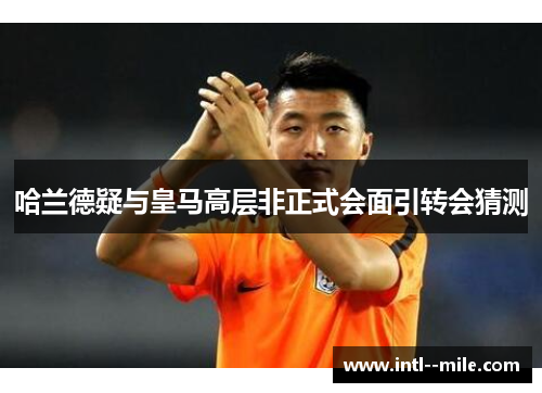 哈兰德疑与皇马高层非正式会面引转会猜测