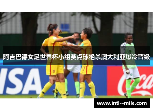 阿吉巴德女足世界杯小组赛点球绝杀澳大利亚爆冷晋级 阿吉巴德女足世界杯小组赛点球绝杀澳大利亚爆冷晋级