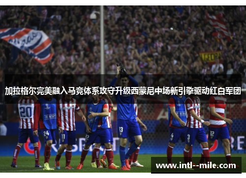 加拉格尔完美融入马竞体系攻守升级西蒙尼中场新引擎驱动红白军团