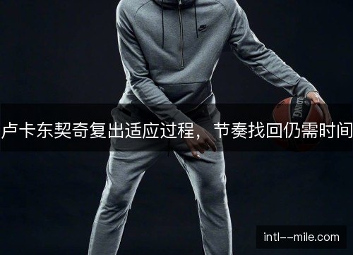 卢卡东契奇复出适应过程，节奏找回仍需时间